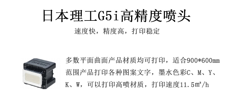 日本理工高精度噴頭，速度快，精度高，打印穩(wěn)定，多數(shù)平面均可打印，可以在部分曲面產(chǎn)品材質(zhì)上打印，使用范圍在900mm*600mm范圍內(nèi)產(chǎn)品打印各種圖案，墨水色彩為C、M、Y、K、W，可以打印高噴材質(zhì)，打印速度在11.5平米/小時(shí)